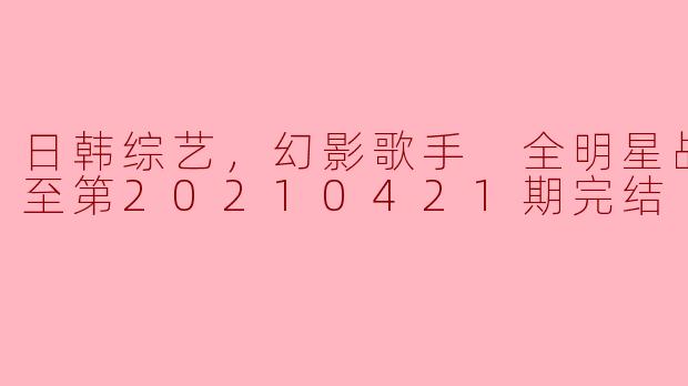 日韩综艺，幻影歌手 全明星战，更新至第20210421期完结